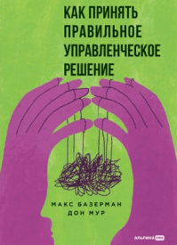 Как принять правильное управленческое решение. Макс Базерман, Дон Мур