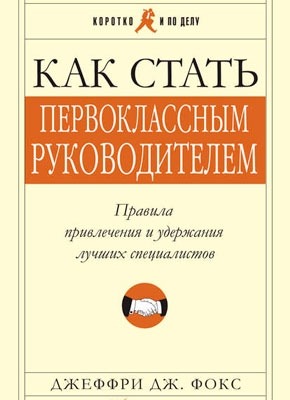 Как стать первоклассным руководителем: Правила привлечения и удержания лучших специалистов. Джеффри Дж. Фокс