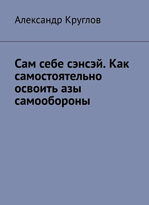 Книга Сам себе сэнсэй. Как самостоятельно освоить азы самообороны Сам себе сэнсэй. Александр Круглов